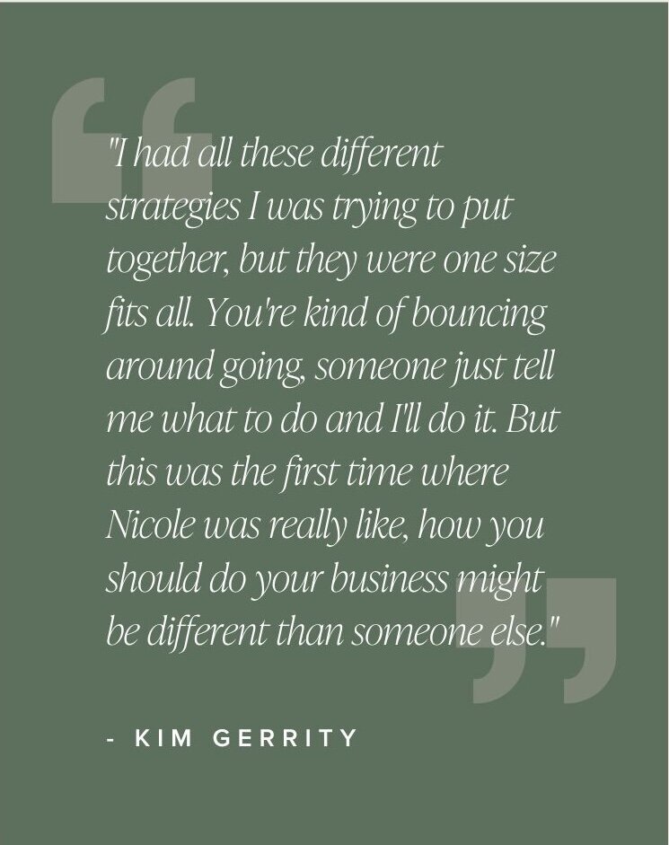 "I had all these different strategies I was trying to put together, but they were like a one size fits all, right? You should do a group coaching program... you're kind of bouncing around going, someone just tell me what to do and I'll do it. But this was the first time where Nicole was really like, how you should do your business might be different than someone else." - Kim Gerrity