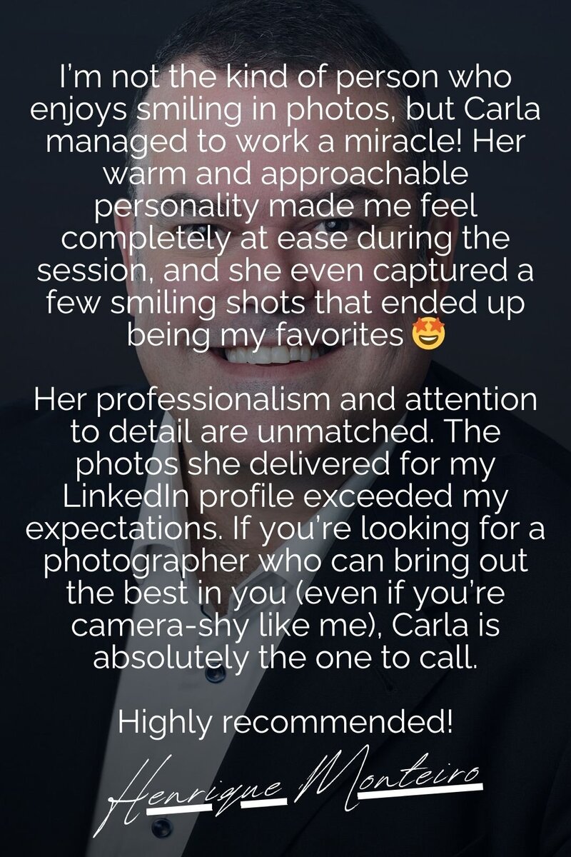 A testimonial image featuring a professional business headshot recommendation by Henrique Monteiro. The text highlights Carla’s ability to create a relaxed and enjoyable photoshoot experience, even for those who aren’t naturally comfortable in front of the camera. Henrique praises Carla’s professionalism and attention to detail, noting that the photos exceeded expectations for his LinkedIn profile. He strongly recommends Carla for her exceptional photography skills