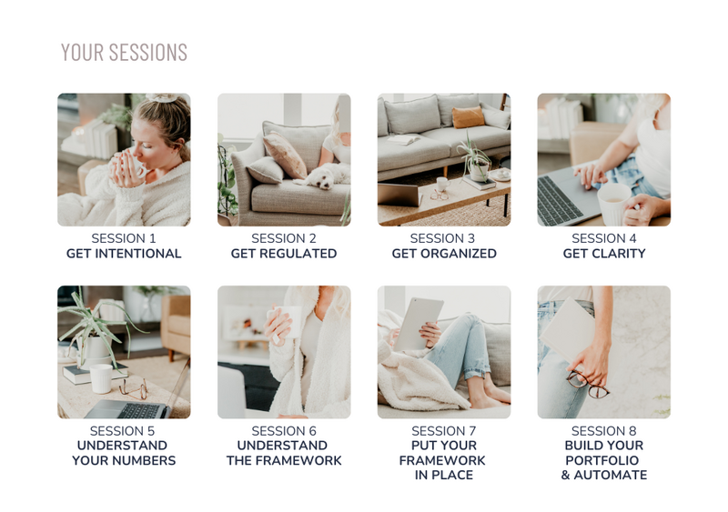 Screenshot listing the following sessions:Session 1 - Get Intentional
Session 2 - Get Regulated
Session 3 - Get Organized
Session 4 - Get Clarity
Session 5 - Understand Your Numbers
Session 6 - Understand The Framework
Session 7 - Put Your Framework In Place
Session 8 - Build Your Portfolio & Automate
