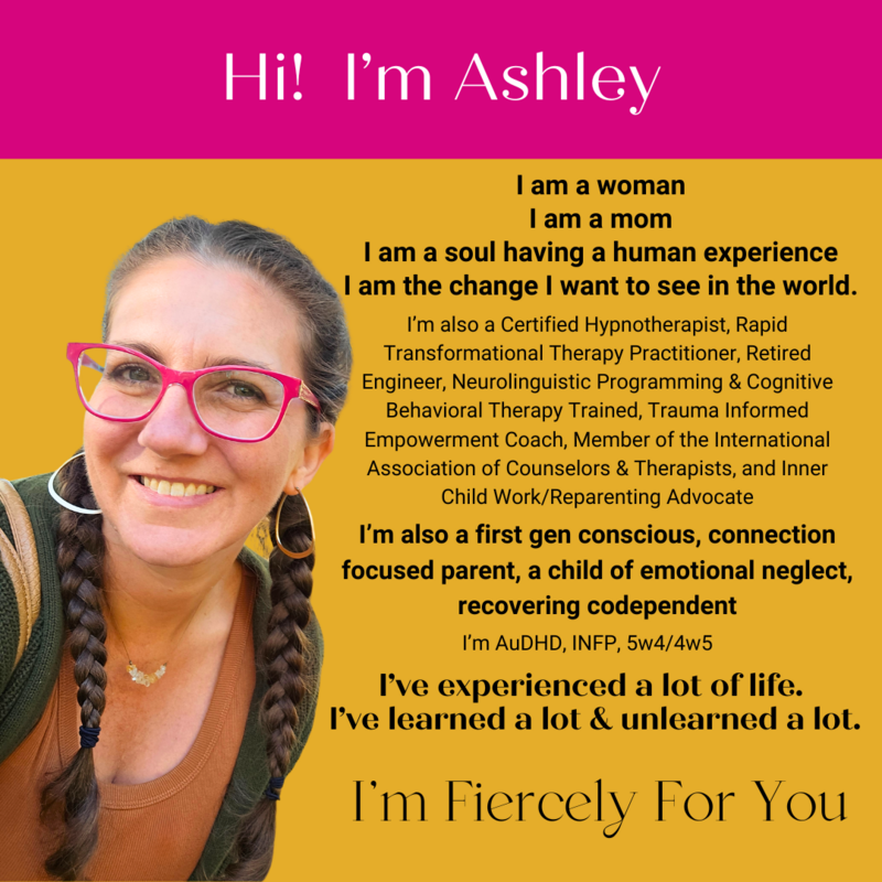 Hi I'm Ashley - photo of Ashley - Short Bio - I am a woman, I am a mom, I am a soul having a human experience.  I and the change that I want to see in the world.  I'm also a certified hypnotherapist, rapid transformational therapy practitioner, retired engineer, neurolinguistic programing and cognitive behavioral therapy trained, trauma informed empowermetn coach, member of the international association of counselors and therapist, and inner child work/reparenting advocate.  I'm also a first generation conscious, connection focused parent, a child of emotional neglect, and recovering codependent.  I'm AuDHD, INFP, 5w4/4w5.  I've experienced a lot of life.  I've learned a lot and unlearned a lot.  I'm Fiercely for you. 