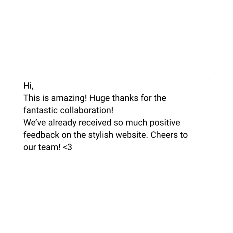 testimonial: Hi,
This is amazing! Huge thanks for the fantastic collaboration!
We’ve already received so much positive feedback on the stylish website. Cheers to our team! <3