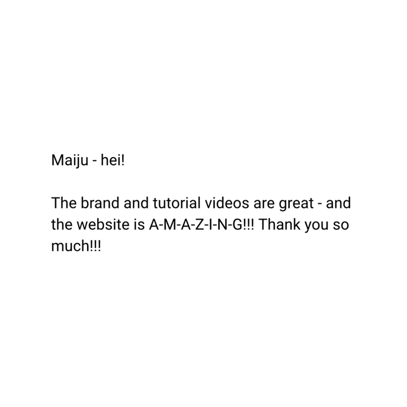 Maiju - hei!

The brand and tutorial videos are great - and the website is A-M-A-Z-I-N-G!!! Thank you so much!!!