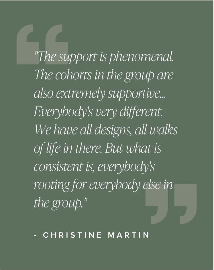"The support is phenomenal. The cohorts in the group are also extremely supportive... Everybody's very different. We have all designs, all walks of life in there. But what is consistent is, everybody's rooting for everybody else in the group." - Christine Martin