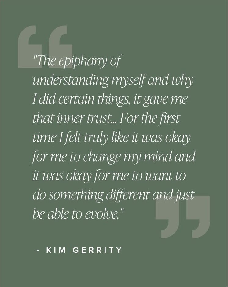 "The epiphany of understanding myself and why I did certain things, it gave me that inner trust... For the first time I felt truly like it was okay for me to change my mind and it was okay for me to want to do something different and just be able to evolve." - Kim Gerrity