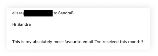 The image appears to be a screenshot of a message or email with a portion of the sender's name redacted for privacy. The visible text reads, "elissa[redacted] to SandraB Hi Sandra This is my absolutely most-favourite email I've received this month!!!" The message is displayed in a white rectangular box with a drop shadow effect against a black background. The font is a standard, readable typeface, indicating a typical email or messaging platform interface. The enthusiastic tone suggests a positive response to the received email.