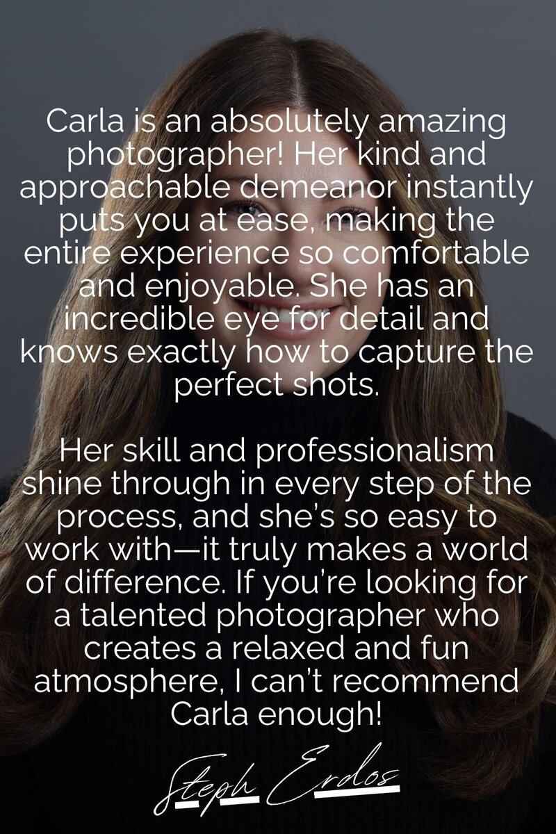A testimonial image featuring a professional business headshot recommendation by Steph Erdos. The text praises Carla for her relaxed and approachable photography style, making sessions comfortable and enjoyable. Steph highlights Carla’s attention to detail, professionalism, and ability to create a fun atmosphere, strongly recommending her for anyone in need of high-quality headshots.