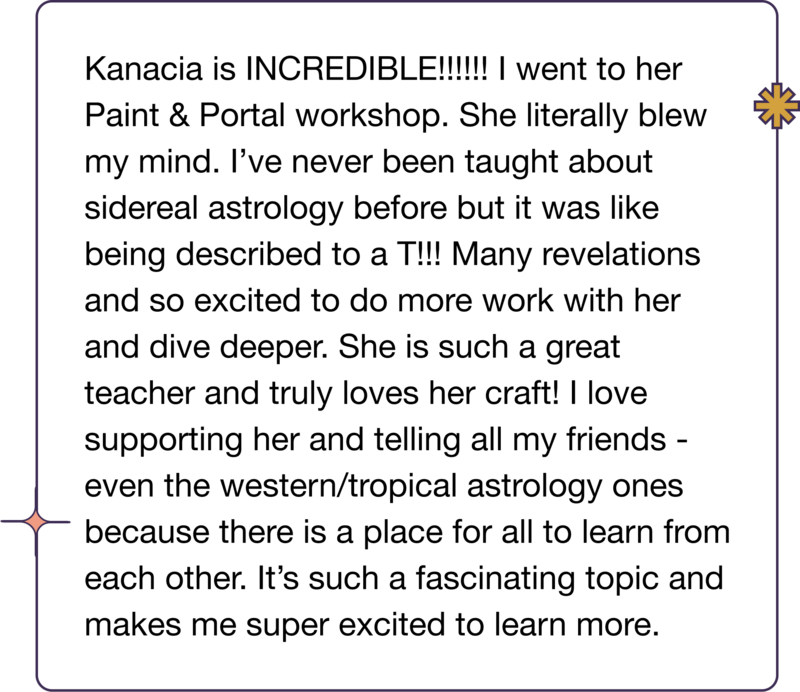 Kanacia is INCREDIBLE!!!!!! I went to her Paint & Portal workshop. She literally blew my mind. I’ve never been taught about sidereal astrology before but it was like being described to a T!!! Many revelations and so excited to do more work with her and dive deeper. She is such a great teacher and truly loves her craft! I love supporting her and telling all my friends - even the western/tropical astrology ones because there is a place for all to learn from each other. It’s such a fascinating topic and makes me super excited to learn more.