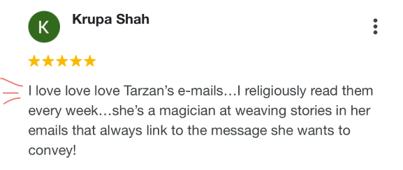 Screenshot of 5-star google testimonial from Krupa Shah, whose face is not pictured. It reads, “I love love love Tarzan's emails…I religiously read them every week…she's a magician at weaving stories in her emails that always link to the message she wants to convey!”
