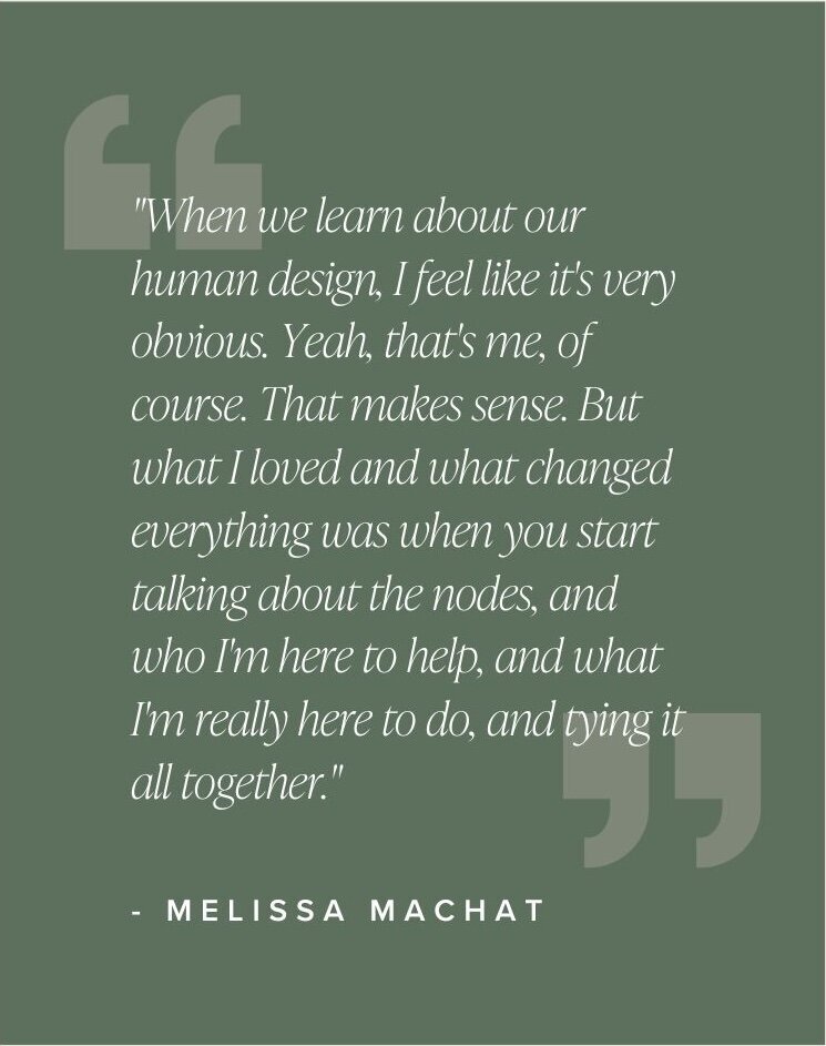 "When we learn about our human design, I feel like it's very obvious. Yeah, that's me, of course. That makes sense. But what I loved and what changed everything was when you start talking about the nodes, and who I'm here to help, and what I'm really here to do, and tying it all together." - Melissa Machat