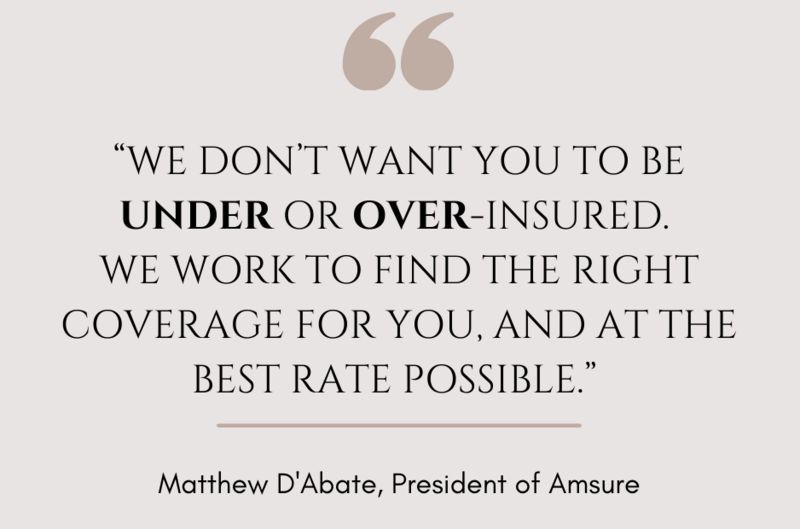 “We don’t want you to be under or over-insured. We work to find the right coverage for you, and at the best rate possible.”