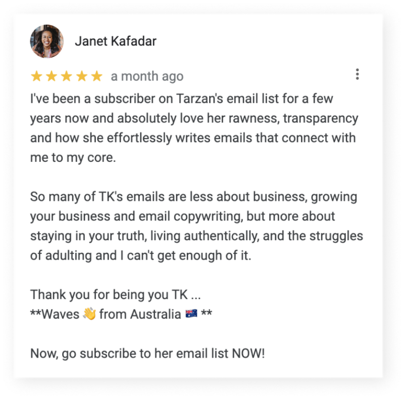 Screenshot of 5-star google testimonial from Janet Kafadar that reads, “I've been a subscriber on Tarzan's email list for a few years now and absolutely love her rawness, transparency and how she effortlessly writes emails that connect with me to my core. So many of TK's emails are less about business, growing your business and email copywriting, but more about staying in your truth, living authentically, and the struggles of adulting and I can't get enough of it. Thank you for being you TK … ***waves 👋 from Australia 🇦🇺*** Now, go subscribe to her email list NOW!”