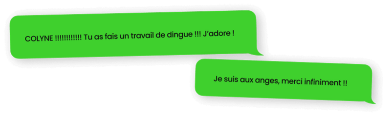 Témoignage d'une cliente qui cite : "Colyne ! Tu as fais un travail de dingue ! J'adore ! Je suis aux anges, merci infiniment"