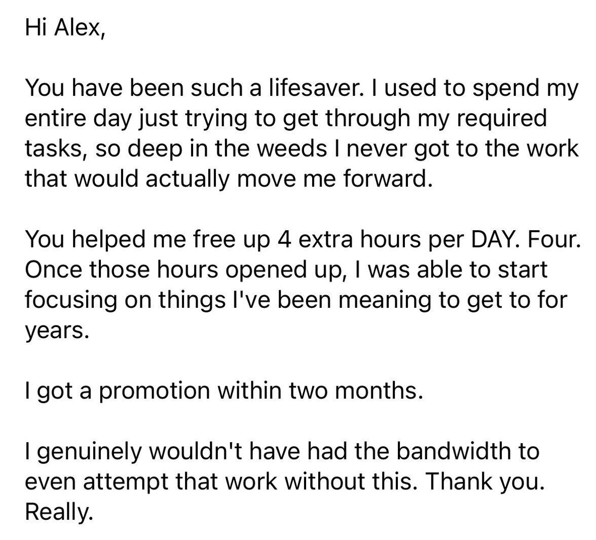 Hi Alex, You have been such a lifesaver. I used to spend my entire day just trying to get through my required tasks, so deep in the weeds I never got to the work that would actually move me forward. You helped me free up 4 extra hours per DAY. Four. Once those hours opened up, I was able to start focusing on things I've been meaning to get to for years. I got a promotion within two months. I genuinely wouldn't have had the bandwidth to even attempt that work without this. Thank you. Really.